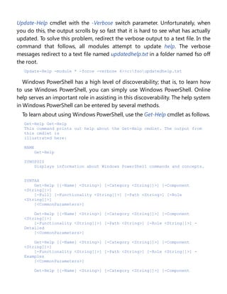 Update-Help cmdlet with the -Verbose switch parameter. Unfortunately, when
you do this, the output scrolls by so fast that it is hard to see what has actually
updated. To solve this problem, redirect the verbose output to a text file. In the
command that follows, all modules attempt to update help. The verbose
messages redirect to a text file named updatedhelp.txt in a folder named fso off
the root.
Update-Help -module * -force -verbose 4>>c:fsoupdatedhelp.txt
Windows PowerShell has a high level of discoverability; that is, to learn how
to use Windows PowerShell, you can simply use Windows PowerShell. Online
help serves an important role in assisting in this discoverability. The help system
in Windows PowerShell can be entered by several methods.
To learn about using Windows PowerShell, use the Get-Help cmdlet as follows.
Get-Help Get-Help
This command prints out help about the Get-Help cmdlet. The output from
this cmdlet is
illustrated here:
NAME
Get-Help
SYNOPSIS
Displays information about Windows PowerShell commands and concepts.
SYNTAX
Get-Help [[-Name] <String>] [-Category <String[]>] [-Component
<String[]>]
[-Full] [-Functionality <String[]>] [-Path <String>] [-Role
<String[]>]
[<CommonParameters>]
Get-Help [[-Name] <String>] [-Category <String[]>] [-Component
<String[]>]
[-Functionality <String[]>] [-Path <String>] [-Role <String[]>] -
Detailed
[<CommonParameters>]
Get-Help [[-Name] <String>] [-Category <String[]>] [-Component
<String[]>]
[-Functionality <String[]>] [-Path <String>] [-Role <String[]>] -
Examples
[<CommonParameters>]
Get-Help [[-Name] <String>] [-Category <String[]>] [-Component
 