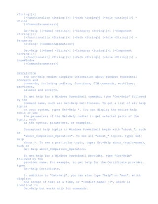 <String[]>]
[-Functionality <String[]>] [-Path <String>] [-Role <String[]>] -
Online
[<CommonParameters>]
Get-Help [[-Name] <String>] [-Category <String[]>] [-Component
<String[]>]
[-Functionality <String[]>] [-Path <String>] [-Role <String[]>] -
Parameter
<String> [<CommonParameters>]
Get-Help [[-Name] <String>] [-Category <String[]>] [-Component
<String[]>]
[-Functionality <String[]>] [-Path <String>] [-Role <String[]>] -
ShowWindow
[<CommonParameters>]
DESCRIPTION
The Get-Help cmdlet displays information about Windows PowerShell
concepts and
commands, including cmdlets, functions, CIM commands, workflows,
providers,
aliases and scripts.
To get help for a Windows PowerShell command, type "Get-Help" followed
by the
command name, such as: Get-Help Get-Process. To get a list of all help
topics
on your system, type: Get-Help *. You can display the entire help
topic or use
the parameters of the Get-Help cmdlet to get selected parts of the
topic, such
as the syntax, parameters, or examples.
Conceptual help topics in Windows PowerShell begin with "about_", such
as
"about_Comparison_Operators". To see all "about_" topics, type: Get-
Help
about_*. To see a particular topic, type: Get-Help about_<topic-name>,
such as
Get-Help about_Comparison_Operators.
To get help for a Windows PowerShell provider, type "Get-Help"
followed by the
provider name. For example, to get help for the Certificate provider,
type:
Get-Help Certificate.
In addition to "Get-Help", you can also type "help" or "man", which
displays
one screen of text at a time, or "<cmdlet-name> -?", which is
identical to
Get-Help but works only for commands.
 