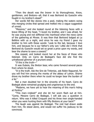 “Then the deceit was the braver in its thoroughness. Know,
gentlemen, and Bretons—all, that it was Bertrand du Guesclin who
fought in my brother’s stead!”
Her words fell like stones into a pool, making the waters swing
into merging circles that spread and melted into a vague suggestion
of unrest.
“Messires,” and she looked round at the listening faces with a
brave lifting of the head, “I loved my brother, and I was afraid, for
he was young and not stiffened into manhood when the news came
of the gathering at Mivoie. It was then that Bertrand lodged at La
Bellière with us a night, and since he was my friend I gave my
brother to him with these words: ‘Look to the lad, because I love
him, and because he is our father’s only son.’ Little did I think that
Bertrand du Guesclin would set so great a price upon my words, and
bear the shame to save a coward.”
She ceased, and looked round her at the faces of those who
listened. Only on Carro de Bodegat’s face did she find the
unhallowed glimmer of a prurient sneer.
“If this is the truth—”
It was Dubois, the Breton bear, who came forward several paces
from where he stood.
“It is the truth. Ask the Sire de Tinteniac, ask Robin Raguenel, for
you will find him among the monks of the abbey of Lehon. Shame
drove my brother there when he could no longer bear the burden of
a lie.”
Not a man doubted her in the sincerity of his heart. Carro de
Bodegat alone remained grudging and ungenerous to the end.
“Madame, we have yet to hear the meaning of this man’s hiding
at Pontivy.”
“This man—indeed!” and she let her scorn flash out at him.
“Come, Messire Carro de Bodegat, I will ask you a question in
return. Who was it killed Croquart and his three men single-handed
when you were hunting them with fifty Bretons at your back?”
The laugh was against De Bodegat. The rest had drawn aside
from him. He stood alone, and would not suffer his jealousy to be
convinced.
 