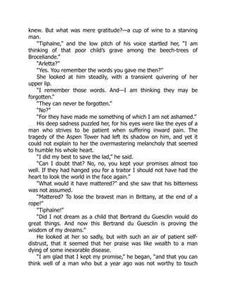 knew. But what was mere gratitude?—a cup of wine to a starving
man.
“Tiphaïne,” and the low pitch of his voice startled her, “I am
thinking of that poor child’s grave among the beech-trees of
Broceliande.”
“Arletta?”
“Yes. You remember the words you gave me then?”
She looked at him steadily, with a transient quivering of her
upper lip.
“I remember those words. And—I am thinking they may be
forgotten.”
“They can never be forgotten.”
“No?”
“For they have made me something of which I am not ashamed.”
His deep sadness puzzled her, for his eyes were like the eyes of a
man who strives to be patient when suffering inward pain. The
tragedy of the Aspen Tower had left its shadow on him, and yet it
could not explain to her the overmastering melancholy that seemed
to humble his whole heart.
“I did my best to save the lad,” he said.
“Can I doubt that? No, no, you kept your promises almost too
well. If they had hanged you for a traitor I should not have had the
heart to look the world in the face again.”
“What would it have mattered?” and she saw that his bitterness
was not assumed.
“Mattered? To lose the bravest man in Brittany, at the end of a
rope!”
“Tiphaïne!”
“Did I not dream as a child that Bertrand du Guesclin would do
great things. And now this Bertrand du Guesclin is proving the
wisdom of my dreams.”
He looked at her so sadly, but with such an air of patient self-
distrust, that it seemed that her praise was like wealth to a man
dying of some inexorable disease.
“I am glad that I kept my promise,” he began, “and that you can
think well of a man who but a year ago was not worthy to touch
 
