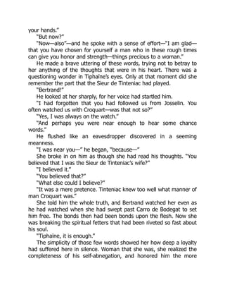 your hands.”
“But now?”
“Now—also”—and he spoke with a sense of effort—“I am glad—
that you have chosen for yourself a man who in these rough times
can give you honor and strength—things precious to a woman.”
He made a brave uttering of these words, trying not to betray to
her anything of the thoughts that were in his heart. There was a
questioning wonder in Tiphaïne’s eyes. Only at that moment did she
remember the part that the Sieur de Tinteniac had played.
“Bertrand!”
He looked at her sharply, for her voice had startled him.
“I had forgotten that you had followed us from Josselin. You
often watched us with Croquart—was that not so?”
“Yes, I was always on the watch.”
“And perhaps you were near enough to hear some chance
words.”
He flushed like an eavesdropper discovered in a seeming
meanness.
“I was near you—” he began, “because—”
She broke in on him as though she had read his thoughts. “You
believed that I was the Sieur de Tinteniac’s wife?”
“I believed it.”
“You believed that?”
“What else could I believe?”
“It was a mere pretence. Tinteniac knew too well what manner of
man Croquart was.”
She told him the whole truth, and Bertrand watched her even as
he had watched when she had swept past Carro de Bodegat to set
him free. The bonds then had been bonds upon the flesh. Now she
was breaking the spiritual fetters that had been riveted so fast about
his soul.
“Tiphaïne, it is enough.”
The simplicity of those few words showed her how deep a loyalty
had suffered here in silence. Woman that she was, she realized the
completeness of his self-abnegation, and honored him the more
 
