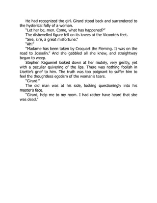 He had recognized the girl. Girard stood back and surrendered to
the hysterical folly of a woman.
“Let her be, men. Come, what has happened?”
The dishevelled figure fell on its knees at the Vicomte’s feet.
“Sire, sire, a great misfortune.”
“Ah!”
“Madame has been taken by Croquart the Fleming. It was on the
road to Josselin.” And she gabbled all she knew, and straightway
began to weep.
Stephen Raguenel looked down at her mutely, very gently, yet
with a peculiar quivering of the lips. There was nothing foolish in
Lisette’s grief to him. The truth was too poignant to suffer him to
feel the thoughtless egotism of the woman’s tears.
“Girard.”
The old man was at his side, looking questioningly into his
master’s face.
“Girard, help me to my room. I had rather have heard that she
was dead.”
 