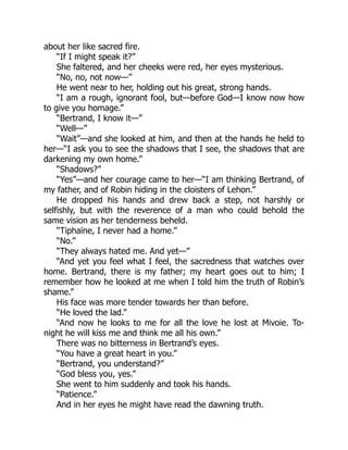 about her like sacred fire.
“If I might speak it?”
She faltered, and her cheeks were red, her eyes mysterious.
“No, no, not now—”
He went near to her, holding out his great, strong hands.
“I am a rough, ignorant fool, but—before God—I know now how
to give you homage.”
“Bertrand, I know it—”
“Well—”
“Wait”—and she looked at him, and then at the hands he held to
her—“I ask you to see the shadows that I see, the shadows that are
darkening my own home.”
“Shadows?”
“Yes”—and her courage came to her—“I am thinking Bertrand, of
my father, and of Robin hiding in the cloisters of Lehon.”
He dropped his hands and drew back a step, not harshly or
selfishly, but with the reverence of a man who could behold the
same vision as her tenderness beheld.
“Tiphaïne, I never had a home.”
“No.”
“They always hated me. And yet—”
“And yet you feel what I feel, the sacredness that watches over
home. Bertrand, there is my father; my heart goes out to him; I
remember how he looked at me when I told him the truth of Robin’s
shame.”
His face was more tender towards her than before.
“He loved the lad.”
“And now he looks to me for all the love he lost at Mivoie. To-
night he will kiss me and think me all his own.”
There was no bitterness in Bertrand’s eyes.
“You have a great heart in you.”
“Bertrand, you understand?”
“God bless you, yes.”
She went to him suddenly and took his hands.
“Patience.”
And in her eyes he might have read the dawning truth.
 