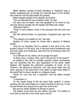 Abbot Stephen crossed himself, beholding in Tiphaïne’s eyes a
certain unpleased pity, as though the crawling figure of her brother
had made her set the past beside the present.
Abbot Stephen looked at her steadily and smiled.
“You are offended for your brother’s sake,” he said.
Her eyes were on Robin, who had squatted on his heels to rest,
and was staring vacantly into the basket half filled with weeds.
“Offended, father?”
“There is more wisdom, child, in this penance than the mere eye
can see.”
She still watched Robin, an expression of poignant pity upon her
face.
“The change is so sudden to me,” she said.
Stephen of Lehon spread his hands with a gesture of fatherly
assent.
“And yet, my daughter, there is wisdom in this work of his. Your
brother’s pride is in the dust, and in the dust man’s humbleness may
find that subtle and mysterious seed that has its flowering when the
heart is sad.”
“It is difficult for me, father, not to grudge the past.”
“Is there, then, no glory, child, save in the service of the sword?”
He looked at her with an amiable austerity whose humaneness
had not hardened into the mere dogmatism of the priest. Abbot
Stephen still boasted the instinctive sympathy of youth. As for
Tiphaïne, she glanced at Bertrand, who had drawn back into the
room, arguing in her heart that it was better to fight God’s battle in
the world than to dream dreams in a religious house.
“Christ our Lord was but a carpenter.” And the Abbot crossed
himself.
“I remember it.”
“In the simple things of life the heart finds comfort. A sinless
working with the hands leads to a sinless working of the soul. It was
the lad himself who prayed me to give him work to do.”
She put her hands together as though in prayer.
“My brother must know his own needs,” she said. “It is better to
work than to sulk like a sick hawk upon a perch.”
 