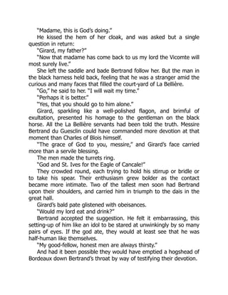 “Madame, this is God’s doing.”
He kissed the hem of her cloak, and was asked but a single
question in return:
“Girard, my father?”
“Now that madame has come back to us my lord the Vicomte will
most surely live.”
She left the saddle and bade Bertrand follow her. But the man in
the black harness held back, feeling that he was a stranger amid the
curious and many faces that filled the court-yard of La Bellière.
“Go,” he said to her. “I will wait my time.”
“Perhaps it is better.”
“Yes, that you should go to him alone.”
Girard, sparkling like a well-polished flagon, and brimful of
exultation, presented his homage to the gentleman on the black
horse. All the La Bellière servants had been told the truth. Messire
Bertrand du Guesclin could have commanded more devotion at that
moment than Charles of Blois himself.
“The grace of God to you, messire,” and Girard’s face carried
more than a servile blessing.
The men made the turrets ring.
“God and St. Ives for the Eagle of Cancale!”
They crowded round, each trying to hold his stirrup or bridle or
to take his spear. Their enthusiasm grew bolder as the contact
became more intimate. Two of the tallest men soon had Bertrand
upon their shoulders, and carried him in triumph to the dais in the
great hall.
Girard’s bald pate glistened with obeisances.
“Would my lord eat and drink?”
Bertrand accepted the suggestion. He felt it embarrassing, this
setting-up of him like an idol to be stared at unwinkingly by so many
pairs of eyes. If the god ate, they would at least see that he was
half-human like themselves.
“My good-fellow, honest men are always thirsty.”
And had it been possible they would have emptied a hogshead of
Bordeaux down Bertrand’s throat by way of testifying their devotion.
 