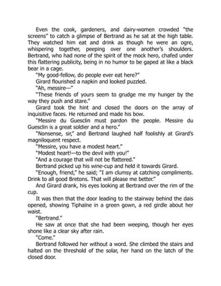 Even the cook, gardeners, and dairy-women crowded “the
screens” to catch a glimpse of Bertrand as he sat at the high table.
They watched him eat and drink as though he were an ogre,
whispering together, peeping over one another’s shoulders.
Bertrand, who had none of the spirit of the mock hero, chafed under
this flattering publicity, being in no humor to be gaped at like a black
bear in a cage.
“My good-fellow, do people ever eat here?”
Girard flourished a napkin and looked puzzled.
“Ah, messire—”
“These friends of yours seem to grudge me my hunger by the
way they push and stare.”
Girard took the hint and closed the doors on the array of
inquisitive faces. He returned and made his bow.
“Messire du Guesclin must pardon the people. Messire du
Guesclin is a great soldier and a hero.”
“Nonsense, sir,” and Bertrand laughed half foolishly at Girard’s
magniloquent respect.
“Messire, you have a modest heart.”
“Modest heart!—to the devil with you!”
“And a courage that will not be flattered.”
Bertrand picked up his wine-cup and held it towards Girard.
“Enough, friend,” he said; “I am clumsy at catching compliments.
Drink to all good Bretons. That will please me better.”
And Girard drank, his eyes looking at Bertrand over the rim of the
cup.
It was then that the door leading to the stairway behind the dais
opened, showing Tiphaïne in a green gown, a red girdle about her
waist.
“Bertrand.”
He saw at once that she had been weeping, though her eyes
shone like a clear sky after rain.
“Come.”
Bertrand followed her without a word. She climbed the stairs and
halted on the threshold of the solar, her hand on the latch of the
closed door.
 