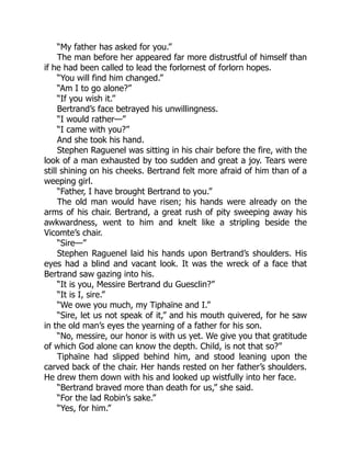 “My father has asked for you.”
The man before her appeared far more distrustful of himself than
if he had been called to lead the forlornest of forlorn hopes.
“You will find him changed.”
“Am I to go alone?”
“If you wish it.”
Bertrand’s face betrayed his unwillingness.
“I would rather—”
“I came with you?”
And she took his hand.
Stephen Raguenel was sitting in his chair before the fire, with the
look of a man exhausted by too sudden and great a joy. Tears were
still shining on his cheeks. Bertrand felt more afraid of him than of a
weeping girl.
“Father, I have brought Bertrand to you.”
The old man would have risen; his hands were already on the
arms of his chair. Bertrand, a great rush of pity sweeping away his
awkwardness, went to him and knelt like a stripling beside the
Vicomte’s chair.
“Sire—”
Stephen Raguenel laid his hands upon Bertrand’s shoulders. His
eyes had a blind and vacant look. It was the wreck of a face that
Bertrand saw gazing into his.
“It is you, Messire Bertrand du Guesclin?”
“It is I, sire.”
“We owe you much, my Tiphaïne and I.”
“Sire, let us not speak of it,” and his mouth quivered, for he saw
in the old man’s eyes the yearning of a father for his son.
“No, messire, our honor is with us yet. We give you that gratitude
of which God alone can know the depth. Child, is not that so?”
Tiphaïne had slipped behind him, and stood leaning upon the
carved back of the chair. Her hands rested on her father’s shoulders.
He drew them down with his and looked up wistfully into her face.
“Bertrand braved more than death for us,” she said.
“For the lad Robin’s sake.”
“Yes, for him.”
 