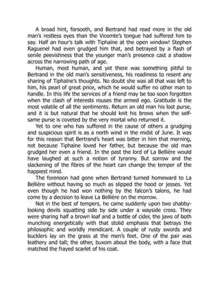 A broad hint, forsooth, and Bertrand had read more in the old
man’s restless eyes than the Vicomte’s tongue had suffered him to
say. Half an hour’s talk with Tiphaïne at the open window! Stephen
Raguenel had even grudged him that, and betrayed by a flash of
senile peevishness that the younger man’s presence cast a shadow
across the narrowing path of age.
Human, most human, and yet there was something pitiful to
Bertrand in the old man’s sensitiveness, his readiness to resent any
sharing of Tiphaïne’s thoughts. No doubt she was all that was left to
him, his pearl of great price, which he would suffer no other man to
handle. In this life the services of a friend may be too soon forgotten
when the clash of interests rouses the armed ego. Gratitude is the
most volatile of all the sentiments. Return an old man his lost purse,
and it is but natural that he should knit his brows when the self-
same purse is coveted by the very mortal who returned it.
Yet to one who has suffered in the cause of others a grudging
and suspicious spirit is as a north wind in the midst of June. It was
for this reason that Bertrand’s heart was bitter in him that morning,
not because Tiphaïne loved her father, but because the old man
grudged her even a friend. In the past the lord of La Bellière would
have laughed at such a notion of tyranny. But sorrow and the
slackening of the fibres of the heart can change the temper of the
happiest mind.
The forenoon had gone when Bertrand turned homeward to La
Bellière without having so much as slipped the hood or jesses. Yet
even though he had won nothing by the falcon’s talons, he had
come by a decision to leave La Bellière on the morrow.
Not in the best of tempers, he came suddenly upon two shabby-
looking devils squatting side by side under a wayside cross. They
were sharing half a brown loaf and a bottle of cider, the jaws of both
munching energetically with that stolid emphasis that betrays the
philosophic and worldly mendicant. A couple of rusty swords and
bucklers lay on the grass at the men’s feet. One of the pair was
leathery and tall; the other, buxom about the body, with a face that
matched the frayed scarlet of his coat.
 