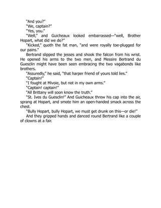“And you?”
“We, captain?”
“Yes, you.”
“Well,” and Guicheaux looked embarrassed—“well, Brother
Hopart, what did we do?”
“Kicked,” quoth the fat man, “and were royally toe-plugged for
our pains.”
Bertrand slipped the jesses and shook the falcon from his wrist.
He opened his arms to the two men, and Messire Bertrand du
Guesclin might have been seen embracing the two vagabonds like
brothers.
“Assuredly,” he said, “that harper friend of yours told lies.”
“Captain!”
“I fought at Mivoie, but not in my own arms.”
“Captain! captain!”
“All Brittany will soon know the truth.”
“St. Ives du Guesclin!” And Guicheaux threw his cap into the air,
sprang at Hopart, and smote him an open-handed smack across the
chest.
“Bully Hopart, bully Hopart, we must get drunk on this—or die!”
And they gripped hands and danced round Bertrand like a couple
of clowns at a fair.
 