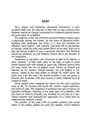 XLIV
While Hopart and Guicheaux discovered themselves in such
excellent fettle over the recovery of their idol, no less a person than
Madame Jeanne du Guesclin presented her husband’s pennon before
the great gates of La Bellière.
The disgrace at the Oak of Mivoie had sent Madame Jeanne upon
a pilgrimage among her friends, for the news of Bertrand’s troth-
breaking had challenged her pride, if it had not troubled her
affection. Sieur Robert, a fat imbecile, had been left to gormandize
at Cancale, while the wife, with sweet Olivier at her side, rode out to
play the Roman mother. It was a necessary discretion that Bertrand
should be sacrificed, nor did Madame Jeanne fail in the heroism of
her indignation.
Sumptuous in red gown, with streamers of gold at the elbows, a
short “spencer” of blue cloth open at the hips, a hood of some
amber-colored stuff with liripipia of green silk, Madame Jeanne rode
her roan horse into the La Bellière court. Olivier, as flushed and
splendid as his mother, straight-waisted, full and jagged in the
sleeves, smiled at the wide welkin as though his motto were, “By
God’s soul, I am the man.” Ten armed servants in red and green, a
falconer, two huntsmen with four hounds in leash, followed hard at
madame’s heels.
Some people seem designed by nature for the more spacious
ways of life, for terraces that touch the sunset, marble stairways,
and chairs of gold. This largeness of presence was part of Jeanne du
Guesclin’s birthright. Standing in the state solar of La Bellière, with
one hand on Olivier’s shoulder, she dwarfed her slim fop of a son,
whose mawkish look betrayed the oppression of a youth tired by
indiscriminate motherly conceit.
The window of the solar, with its scarlet cushions and carved
pillars in the jambs, looked out upon the garden, where Madame
 