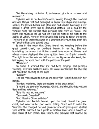 “Let them hang the traitor. I can have no pity for a turncoat and
a coward.”
Tiphaïne was in her brother’s room, looking through the hundred
and one things that had belonged to Robin: his whips and hunting-
spears; the jesses, hoods, and gloves he had used in hawking; a few
books; a great press full of perfumed clothes. On a peg by the
window hung the surcoat that Bertrand had worn at Mivoie. The
room was much as the lad had left it on the night of his flight to the
abbey of Lehon. None of the servants had dared to touch the room.
The care of all these treasures of a young man’s youth had been left
to Tiphaïne like some sacred trust.
It was in this room that Girard found her, kneeling before the
great carved chest, her brother’s helmet in her lap. She was
burnishing the armor that Robin should have worn at Mivoie, and
whose sheen displayed the scars gotten from the English swords.
The light from the window fell across her figure as she knelt, her
hair aglow, her eyes deep with the pathos of the past.
“Madame.”
To Girard it seemed that she had been praying, and perhaps
weeping, over her brother’s arms. His voice startled her, for she had
not heard the opening of the door.
“Girard?”
The old man bowed to her as she rose with Robin’s helmet in her
hands.
“Pardon, madame, there are guests in the great solar.”
“I heard the sound of trumpets, Girard, and thought that Messire
Bertrand had returned.”
“It is his mother, madame.”
“Jeanne du Guesclin?”
“And Messire Olivier with her.”
Tiphaïne laid Robin’s helmet upon the bed, closed the great
chest, and went to her own room, telling Girard not to wake the
Vicomte. She changed her old gown for one of grass-green dusted
with violets, fastened on a girdle of beaten silver and a brooch of
lapis lazuli at her throat. Like Girard, she believed that Jeanne du
 