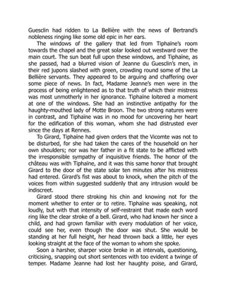 Guesclin had ridden to La Bellière with the news of Bertrand’s
nobleness ringing like some old epic in her ears.
The windows of the gallery that led from Tiphaïne’s room
towards the chapel and the great solar looked out westward over the
main court. The sun beat full upon these windows, and Tiphaïne, as
she passed, had a blurred vision of Jeanne du Guesclin’s men, in
their red jupons slashed with green, crowding round some of the La
Bellière servants. They appeared to be arguing and chaffering over
some piece of news. In fact, Madame Jeanne’s men were in the
process of being enlightened as to that truth of which their mistress
was most unmotherly in her ignorance. Tiphaïne loitered a moment
at one of the windows. She had an instinctive antipathy for the
haughty-mouthed lady of Motte Broon. The two strong natures were
in contrast, and Tiphaïne was in no mood for uncovering her heart
for the edification of this woman, whom she had distrusted ever
since the days at Rennes.
To Girard, Tiphaïne had given orders that the Vicomte was not to
be disturbed, for she had taken the cares of the household on her
own shoulders; nor was her father in a fit state to be afflicted with
the irresponsible sympathy of inquisitive friends. The honor of the
château was with Tiphaïne, and it was this same honor that brought
Girard to the door of the state solar ten minutes after his mistress
had entered. Girard’s fist was about to knock, when the pitch of the
voices from within suggested suddenly that any intrusion would be
indiscreet.
Girard stood there stroking his chin and knowing not for the
moment whether to enter or to retire. Tiphaïne was speaking, not
loudly, but with that intensity of self-restraint that made each word
ring like the clear stroke of a bell. Girard, who had known her since a
child, and had grown familiar with every modulation of her voice,
could see her, even though the door was shut. She would be
standing at her full height, her head thrown back a little, her eyes
looking straight at the face of the woman to whom she spoke.
Soon a harsher, sharper voice broke in at intervals, questioning,
criticising, snapping out short sentences with too evident a twinge of
temper. Madame Jeanne had lost her haughty poise, and Girard,
 