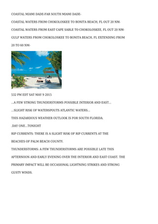 COASTAL MIAMI DADE-FAR SOUTH MIAMI DADE-
COASTAL WATERS FROM CHOKOLOSKEE TO BONITA BEACH, FL OUT 20 NM-
COASTAL WATERS FROM EAST CAPE SABLE TO CHOKOLOSKEE, FL OUT 20 NM-
GULF WATERS FROM CHOKOLOSKEE TO BONITA BEACH, FL EXTENDING FROM
20 TO 60 NM-
532 PM EDT SAT MAY 9 2015
...A FEW STRONG THUNDERSTORMS POSSIBLE INTERIOR AND EAST...
...SLIGHT RISK OF WATERSPOUTS ATLANTIC WATERS...
THIS HAZARDOUS WEATHER OUTLOOK IS FOR SOUTH FLORIDA.
.DAY ONE...TONIGHT
RIP CURRENTS: THERE IS A SLIGHT RISK OF RIP CURRENTS AT THE
BEACHES OF PALM BEACH COUNTY.
THUNDERSTORMS: A FEW THUNDERSTORMS ARE POSSIBLE LATE THIS
AFTERNOON AND EARLY EVENING OVER THE INTERIOR AND EAST COAST. THE
PRIMARY IMPACT WILL BE OCCASIONAL LIGHTNING STRIKES AND STRONG
GUSTY WINDS.
 