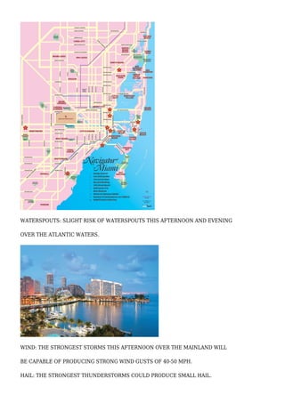 WATERSPOUTS: SLIGHT RISK OF WATERSPOUTS THIS AFTERNOON AND EVENING
OVER THE ATLANTIC WATERS.
WIND: THE STRONGEST STORMS THIS AFTERNOON OVER THE MAINLAND WILL
BE CAPABLE OF PRODUCING STRONG WIND GUSTS OF 40-50 MPH.
HAIL: THE STRONGEST THUNDERSTORMS COULD PRODUCE SMALL HAIL.
 