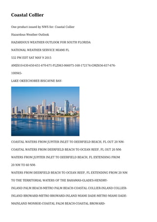 Coastal Collier
One product issued by NWS for: Coastal Collier
Hazardous Weather Outlook
HAZARDOUS WEATHER OUTLOOK FOR SOUTH FLORIDA
NATIONAL WEATHER SERVICE MIAMI FL
532 PM EDT SAT MAY 9 2015
AMZ610-630-650-651-670-671-FLZ063-066075-168-172174-GMZ656-657-676-
100945-
LAKE OKEECHOBEE-BISCAYNE BAY-
COASTAL WATERS FROM JUPITER INLET TO DEERFIELD BEACH, FL OUT 20 NM-
COASTAL WATERS FROM DEERFIELD BEACH TO OCEAN REEF, FL OUT 20 NM-
WATERS FROM JUPITER INLET TO DEERFIELD BEACH, FL EXTENDING FROM
20 NM TO 60 NM-
WATERS FROM DEERFIELD BEACH TO OCEAN REEF, FL EXTENDING FROM 20 NM
TO THE TERRITORIAL WATERS OF THE BAHAMAS-GLADES-HENDRY-
INLAND PALM BEACH-METRO PALM BEACH-COASTAL COLLIER-INLAND COLLIER-
INLAND BROWARD-METRO BROWARD-INLAND MIAMI DADE-METRO MIAMI DADE-
MAINLAND MONROE-COASTAL PALM BEACH-COASTAL BROWARD-
 