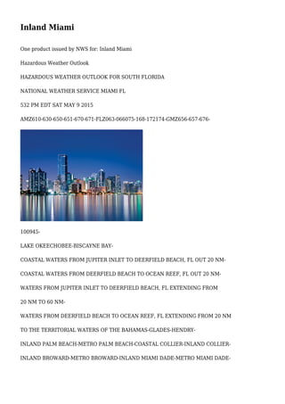 Inland Miami
One product issued by NWS for: Inland Miami
Hazardous Weather Outlook
HAZARDOUS WEATHER OUTLOOK FOR SOUTH FLORIDA
NATIONAL WEATHER SERVICE MIAMI FL
532 PM EDT SAT MAY 9 2015
AMZ610-630-650-651-670-671-FLZ063-066075-168-172174-GMZ656-657-676-
100945-
LAKE OKEECHOBEE-BISCAYNE BAY-
COASTAL WATERS FROM JUPITER INLET TO DEERFIELD BEACH, FL OUT 20 NM-
COASTAL WATERS FROM DEERFIELD BEACH TO OCEAN REEF, FL OUT 20 NM-
WATERS FROM JUPITER INLET TO DEERFIELD BEACH, FL EXTENDING FROM
20 NM TO 60 NM-
WATERS FROM DEERFIELD BEACH TO OCEAN REEF, FL EXTENDING FROM 20 NM
TO THE TERRITORIAL WATERS OF THE BAHAMAS-GLADES-HENDRY-
INLAND PALM BEACH-METRO PALM BEACH-COASTAL COLLIER-INLAND COLLIER-
INLAND BROWARD-METRO BROWARD-INLAND MIAMI DADE-METRO MIAMI DADE-
 