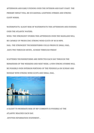 AFTERNOON AND EARLY EVENING OVER THE INTERIOR AND EAST COAST. THE
PRIMARY IMPACT WILL BE OCCASIONAL LIGHTNING STRIKES AND STRONG
GUSTY WINDS.
WATERSPOUTS: SLIGHT RISK OF WATERSPOUTS THIS AFTERNOON AND EVENING
OVER THE ATLANTIC WATERS.
WIND: THE STRONGEST STORMS THIS AFTERNOON OVER THE MAINLAND WILL
BE CAPABLE OF PRODUCING STRONG WIND GUSTS OF 40-50 MPH.
HAIL: THE STRONGEST THUNDERSTORMS COULD PRODUCE SMALL HAIL.
.DAYS TWO THROUGH SEVEN...SUNDAY THROUGH FRIDAY
SCATTERED THUNDERSTORMS ARE EXPECTED EACH DAY THROUGH THE
REMAINDER OF THE WEEKEND AND NEXT WEEK. A FEW STRONG STORMS WILL
BE POSSIBLE OVER INTERIOR PORTIONS OF THE PENINSULA ON SUNDAY AND
MONDAY WITH STRONG WIND GUSTS AND SMALL HAIL.
A SLIGHT TO MODERATE RISK OF RIP CURRENTS IS POSSIBLE AT THE
ATLANTIC BEACHES EACH DAY.
.SPOTTER INFORMATION STATEMENT...
 