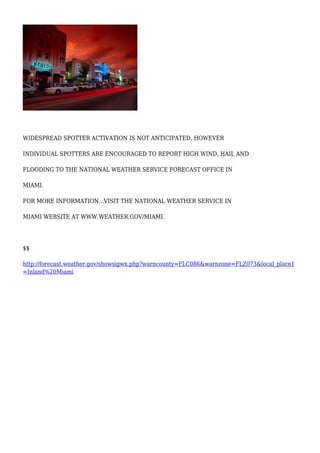 WIDESPREAD SPOTTER ACTIVATION IS NOT ANTICIPATED, HOWEVER
INDIVIDUAL SPOTTERS ARE ENCOURAGED TO REPORT HIGH WIND, HAIL AND
FLOODING TO THE NATIONAL WEATHER SERVICE FORECAST OFFICE IN
MIAMI.
FOR MORE INFORMATION...VISIT THE NATIONAL WEATHER SERVICE IN
MIAMI WEBSITE AT WWW.WEATHER.GOV/MIAMI.
$$
http://forecast.weather.gov/showsigwx.php?warncounty=FLC086&warnzone=FLZ073&local_place1
=Inland%20Miami
 