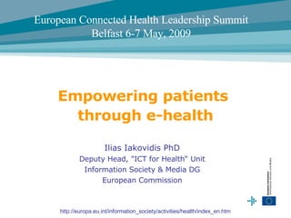 Ilias Iakovidis PhD Deputy Head,  &quot; ICT for Health “ Unit Information Society & Media DG European Commission Empowering patients  through e-health http://europa.eu.int/information_society/activities/health/index_en.htm  European Connected Health Leadership Summit Belfast 6-7 May, 2009 