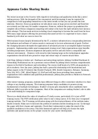 Appnana Codes Sharing Books
The recent increase in the It sector with regards to technology and application looks like a never
ending process. With the demands of the commercial world increasing it may be required for
companies to hold upgrading themselves on the latest trends so that you can provide the best
solutions. However, these up gradations we talk about come at huge prices involved and therefore
are certainly not that easy for smaller companies. However, without the proper up gradations the
complete idea of these companies competing with nokia's who have the right infrastructure seems a
futile attempt. This has made services including cloud computing to become the need from the hour.
With many major players offering the previously discussed service it is important to have a basic
familiarity with what we come in store for.
With business houses largely determined by the IT, a mixture infrastructure a compounding between
the hardware and software of various assets is necessary to be sure achievement of goals. Further
the changing dynamics demands the application of advanced process to accomplish higher business
prospects. Implementing stable asset management strategy won't help organizations enjoy benefits
including inexpensive, business alignment and quality service and also foster a compatible and
cohesive environment. . However, with security risks looming large on the technological upgrades
organizations should look into proactive steps and robust ways of counter attack these.
2.Jet King: Jetking is India's no1. Hardware and networking institute. Jetking Certified Hardware &
Networking Professional can be a premium course offered by Jetking which contains comprehensive
lessons in the field of hardware and networking. The course itself boats of a 100% job guarantee to
all its students. Over the years, Jetking has built a powerful relationship with International and
Indian majors in the IT Industry like Hewlett Packard, IBM, Zenith Computers, Reliance, Samsung,
Tata, Sify, HCL, CMC, Allied Digital, LG, WeP and still have been providing these reputed
organizations with confident and qualified professionals. Jetking also provides a Masters in Network
Administration.
After winter training programs, students have different things to offer everywhere whether it is their
college or any leading company. This training programs helps candidates to possess strong
fundamentals of multiple technologies. Student's resume gets remarkable when candidates have
different skills to provide on the companies. Most of the companies are seeking fresher's who is able
to do multi-tasking for companies lunge.
There is no doubt about the value of a hands-on IT study course, particularly if it is just a PHP
training course. The PHP certification adds value to one's rising career, if it's from your recognized
training institute. The IT training certification along with the trustworthiness of the institute make
double rewards. Make sure to look into the profiles of institutes before deciding on one. Go through
the pages with their classes and materials. Check their testimonials to judge the stand of the
qualified candidates in the arena. This little homework upfront will help you choose the right
institutes and spend money on the proper course for your career development.
 