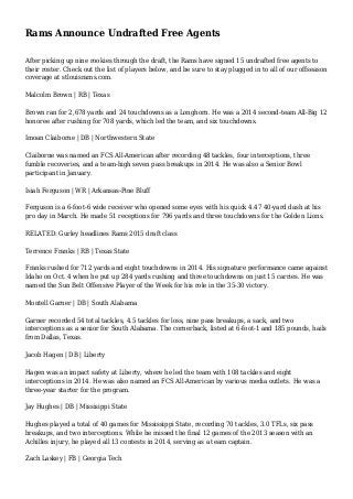 Rams Announce Undrafted Free Agents
After picking up nine rookies through the draft, the Rams have signed 15 undrafted free agents to
their roster. Check out the list of players below, and be sure to stay plugged in to all of our offseason
coverage at stlouisrams.com.
Malcolm Brown | RB | Texas
Brown ran for 2,678 yards and 24 touchdowns as a Longhorn. He was a 2014 second-team All-Big 12
honoree after rushing for 708 yards, which led the team, and six touchdowns.
Imoan Claiborne | DB | Northwestern State
Claiborne was named an FCS All-American after recording 48 tackles, four interceptions, three
fumble recoveries, and a team-high seven pass breakups in 2014. He was also a Senior Bowl
participant in January.
Isiah Ferguson | WR | Arkansas-Pine Bluff
Ferguson is a 6-foot-6 wide receiver who opened some eyes with his quick 4.47 40-yard dash at his
pro day in March. He made 51 receptions for 796 yards and three touchdowns for the Golden Lions.
RELATED: Gurley headlines Rams 2015 draft class
Terrence Franks | RB | Texas State
Franks rushed for 712 yards and eight touchdowns in 2014. His signature performance came against
Idaho on Oct. 4 when he put up 284 yards rushing and three touchdowns on just 15 carries. He was
named the Sun Belt Offensive Player of the Week for his role in the 35-30 victory.
Montell Garner | DB | South Alabama
Garner recorded 54 total tackles, 4.5 tackles for loss, nine pass breakups, a sack, and two
interceptions as a senior for South Alabama. The cornerback, listed at 6-foot-1 and 185 pounds, hails
from Dallas, Texas.
Jacob Hagen | DB | Liberty
Hagen was an impact safety at Liberty, where he led the team with 108 tackles and eight
interceptions in 2014. He was also named an FCS All-American by various media outlets. He was a
three-year starter for the program.
Jay Hughes | DB | Missisippi State
Hughes played a total of 40 games for Mississippi State, recording 70 tackles, 3.0 TFLs, six pass
breakups, and two interceptions. While he missed the final 12 games of the 2013 season with an
Achilles injury, he played all 13 contests in 2014, serving as a team captain.
Zach Laskey | FB | Georgia Tech
 