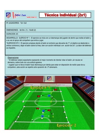 Nº JUGADORES: *2x1 2x2 
DIMENSIONES: 8x10m. (1) ; 15x30 (2) 
DURACION: 25´. 
DESARROLLO: EJERCIO Nº 1 : El ejercicio se inicia con un desmarque del jugador de dentro que recibe el balón y 
a su vez el apoyo del compañero que entra a jugar. 
*EJERCICIO Nº 2 : El ejercicio empieza dando el balón al contrario que devuelve de 1ª, el objetivo es desbordar a 
ambos contrarios y dejar el balón sobre la línea, bien con acción individual o en acción de 2x1. La labor del defensor 
es impedirlo. 
Observaciones 
* El defensor estará expectante sopesando el mejor momento de intentar robar el balón ,sin recular en 
demasía y sobre todo con una actitud agresiva. 
* Jugador que no lleva el balón hace desmarque por detrás para estar en disposición de recibir pase de su 
compañero ,esta acción se repetirá ante oposición de 2º adversario. 
 
