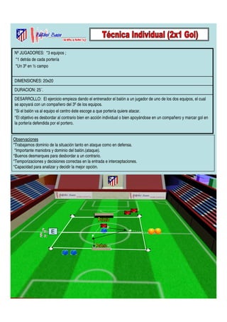 Nº JUGADORES: *3 equipos ; 
*1 detrás de cada portería 
*Un 3º en ½ campo 
DIMENSIONES: 20x20 
DURACION: 25´. 
DESARROLLO: El ejercicio empieza dando el entrenador el balón a un jugador de uno de los dos equipos, el cual 
se apoyará con un compañero del 3º de los equipos. 
*Si el balón va al equipo el centro éste escoge a que portería quiere atacar. 
*El objetivo es desbordar al contrario bien en acción individual o bien apoyándose en un compañero y marcar gol en 
la portería defendida por el portero. 
Observaciones 
*Trabajamos dominio de la situación tanto en ataque como en defensa. 
*Importante maniobra y dominio del balón.(ataque). 
*Buenos desmarques para desbordar a un contrario. 
*Temporizaciones y decisiones correctas en la entrada e interceptaciones. 
*Capacidad para analizar y decidir la mejor opción. 
E 
 