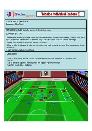 Nº JUGADORES: *4x4 dentro + 
4comodines (2 lat+2 fondo) 
DIMENSIONES: 20x40. ( pasillos laterales de 5 metros de ancho) 
DURACION: 30´. (4x7´) 
DESARROLLO: Dos equipos de 4x4 dentro + 4 comodines en fondo. En caso de incorrección o falta por parte de un 
equipo, el otro lleva el balón desde el centro del campo con la cabeza sin oposición e intenta marcar gol. 
*Si cae el balón al suelo se levanta con la mano a la cabeza. 
*Si llega el balón de cabeza al de la banda, éste centrará con el pié buscando de nuevo el remate de cabeza de sus 
compañeros. 
*A los 7´ cambiar jugadores (dentro/fuera) 
Observaciones 
*Cuando el balón llega a las bandas salir hacia fuera los rematadores, para entrar en carrera, no estar 
parados. 
*Los de detrás de la portería intentan pararla con el pecho y ponerla con el pié. 
*El portero puede sacar a las bandas 
 