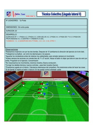 Nº JUGADORES: * 2x Posta 
DIMENSIONES: 10m entre posta 
DURACION: 20´ 
DESARROLLO: 
EJERCICIO Nº 1 :1 PASA A 2. 2 PASA A 3. 3 DEVUELVE A 2. 2 PASA A 4. 4 PASA DE 1ª A 5. 5 PASA EN 
PROFUNDIDAD A 3. 3 CENTRA Y 4 REMATA A GOL. 
*CAMBIOS: 1-2 ; 2-3(DESPUES DE 2º PASE) ; 3-5 ; 5-4 ; 4 AL OTRO 1. 
Observaciones 
*Realizamos el ejercicio con por las dos bandas. Después de 10´cambiamos la dirección del ejercicio al el otro lado. 
*Trabajamos la amplitud , así como los desmarques o los apoyos . 
*Aguantar los rematadores antes de meterse muy adelantados, para rematar siempre en movimiento 
*Acabar siempre las acciones con remate bien de 1ª o 2º acción. Atacar el balón no dejar que bote en caso de venir por 
arriba. Progresión en el ejercicio. Concentración 
*No mecanizamos los movimientos, tenemos iniciativa. Buena conducción . 
*Corregir los detalles técnicos, buenos controles , pase bien tocados (fuerza). 
*Finalizamos jugada por el interior. Calculamos desmarque del compañero. No presionarse antes de hacer las cosas 
*El de banda no espera el balón ir hacia el. En las postas control orientado +pase 
 