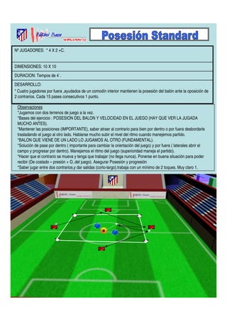 Nº JUGADORES: * 4 X 2 +C. 
DIMENSIONES: 10 X 10 
DURACION: Tempos de 4´. 
DESARROLLO: 
* Cuatro jugadores por fuera ,ayudados de un comodín interior mantienen la posesión del balón ante la oposición de 
2 contrarios. Cada 15 pases consecutivos 1 punto. 
Observaciones 
*Jugamos con dos terrenos de juego a la vez. 
*Bases del ejercicio : POSESION DEL BALON Y VELOCIDAD EN EL JUEGO (HAY QUE VER LA JUGADA 
MUCHO ANTES). 
*Mantener las posiciones (IMPORTANTE), saber atraer al contrario para bien por dentro o por fuera desbordarle 
trasladando el juego al otro lado. Hablarse mucho subir el nivel del ritmo cuando manejemos partido. 
*BALON QUE VIENE DE UN LADO LO JUGAMOS AL OTRO (FUNDAMENTAL). 
*Solución de pase por dentro ( importante para cambiar la orientación del juego) y por fuera ( laterales abrir el 
campo y progresar por dentro). Manejamos el ritmo del juego (superioridad maneja el partido). 
*Hacer que el contrario se mueva y tenga que trabajar (no llega nunca). Ponerse en buena situación para poder 
recibir (De costado – presión + O..del juego). Asegurar Posesión y progresión 
*Saber jugar entre dos contrarios,y dar salidas (corto-largo).trabaja con un mínimo de 2 toques. Muy claro 1. 
 