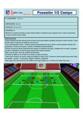 Nº JUGADORES: * 6 x 6 + 1 
DIMENSIONES: 35 x 40 
DURACION: 45´ (3 x 15´) 
DESARROLLO: 
•Mantener la posesión del balón el mayor tiempo posible. Conseguimos gol si logramos dar 15 pases consecutivos, 
sin que el contrario toque el balón. 
Observaciones 
*Equipo poseedor del balón abarcará todo el terreno para darle salidas al poseedor del balón en todo momento. Líneas 
de pase claras. Si estamos de espaldas, tocar de cara. 
*Tocar continuamente el balón . Podemos cambiar opcionalmente por fuera. Ritmo lo marca poseedor del balón (No 
precipitación). Dinámico sin pausas. Cambiar la mentalidad ofensiva-defensiva. 
*Solución de pase por dentro (importante para cambiar la orientación del juego) y (laterales abrir el campo y progresar 
por dentro). Manejamos el ritmo del juego (superioridad maneja el partido). 
*Balón a ras de suelo, ritmo alto, amplitud (fundamental). 
*No Perder el balón( tu con el balón no te cansas, cansas al contrario). 
* Hacer que el contrario se mueva y tenga que trabajar (no llega nunca). Ponerse en buena situación para poder recibir 
(De costado – presión + O..del juego). Asegurar Posesión y progresión 
*Saber jugar entre dos contrarios,y dar salidas (corto-largo).trabaja con un mínimo de 2 toques. Muy claro 1. 
 
