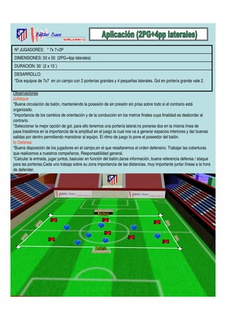 Nº JUGADORES: * 7x 7+2P 
DIMENSIONES: 50 x 50 (2PG+4pp laterales) 
DURACION: 30´ (2 x 15´) 
DESARROLLO: 
*Dos equipos de 7x7 en un campo con 2 porterías grandes y 4 pequeñas laterales. Gol en portería grande vale 2. 
Observaciones 
a)Ataque 
*Buena circulación de balón, manteniendo la posesión de sin presión sin prisa sobre todo si el contrario está 
organizado. 
*Importancia de los cambios de orientación y de la conducción en los metros finales cuya finalidad es desbordar al 
contrario. 
*Seleccionar la mejor opción de gol, para ello tenemos una portería lateral.no ponerse dos en la misma línea de 
pase.Insistimos en la importancia de la amplitud en el juego la cual nos va a generar espacios interiores y dar buenas 
salidas por dentro permitiendo maniobrar al equipo. El ritmo de juego lo pone el poseedor del balón. 
b) Defensa: 
*Buena disposición de los jugadores en el campo,en el que resaltaremos el orden defensivo. Trabajar las coberturas 
que realicemos a nuestros compañeros. Responsabilidad general. 
*Calcular la entrada, jugar juntos, bascular en función del balón,darse información, buena referencia defensa / ataque 
para las porterias.Cada uno trabaja sobre su zona importancia de las distancias, muy importante juntar líneas a la hora 
de defender. 
 