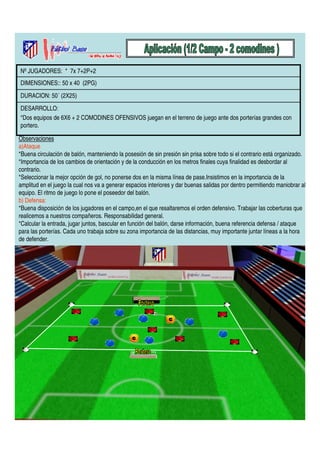 Nº JUGADORES: * 7x 7+2P+2 
DIMENSIONES:: 50 x 40 (2PG) 
DURACION: 50´ (2X25) 
DESARROLLO: 
*Dos equipos de 6X6 + 2 COMODINES OFENSIVOS juegan en el terreno de juego ante dos porterías grandes con 
portero. 
Observaciones 
a)Ataque 
*Buena circulación de balón, manteniendo la posesión de sin presión sin prisa sobre todo si el contrario está organizado. 
*Importancia de los cambios de orientación y de la conducción en los metros finales cuya finalidad es desbordar al 
contrario. 
*Seleccionar la mejor opción de gol, no ponerse dos en la misma línea de pase.Insistimos en la importancia de la 
amplitud en el juego la cual nos va a generar espacios interiores y dar buenas salidas por dentro permitiendo maniobrar al 
equipo. El ritmo de juego lo pone el poseedor del balón. 
b) Defensa: 
*Buena disposición de los jugadores en el campo,en el que resaltaremos el orden defensivo. Trabajar las coberturas que 
realicemos a nuestros compañeros. Responsabilidad general. 
*Calcular la entrada, jugar juntos, bascular en función del balón, darse información, buena referencia defensa / ataque 
para las porterías. Cada uno trabaja sobre su zona importancia de las distancias, muy importante juntar líneas a la hora 
de defender. 
 