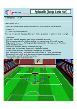 Nº JUGADORES: * 4x4 + 2P 
DIMENSIONES: 30 x 30 
DURACION: 40´( mirar duración de cada enfrentamiento por trabajo físico al ser marcaje individual) 
DESARROLLO: 
* 4x 4 dentro marcaje hombre a hombre. 
*En el caso de incorrección el equipo contrario llevará el balón con la cabeza sin oposición e intenta marcar gol 
Observaciones 
*Progresión , búsqueda de paredes ,buscar pase en profundidad y acompañar. 
*Movimiento constante de balón, circulación continua, progresando en busca de la portería continua. 
*Llegada de mayor numero de efectivos, pero también trabajo de todos en tareas defensivas .Amplitud en 
ataque, cerrar bien en defensa. 
*Insistir mucho en este tipo de trabajo (fundamental en el juego). 
*No estar juntos ,no correr 2 hacia el mismo lado. Corregir los movimientos. 
*Corrección a la hora de hacer la presión,cada uno sabe a quien debe presionar. 
*Estar preparado para recibir a su alrededor,(visión periférica).Jugar de 1ª si hay posibilidad clara. 
*Nunca perder la referencia de donde estamos, siempre posiciones claras y cambios constantes. 
*Pura competición ,aparte de corregir los movimientos. 
+Cada jugador sigue a su par por todo el campo 
 