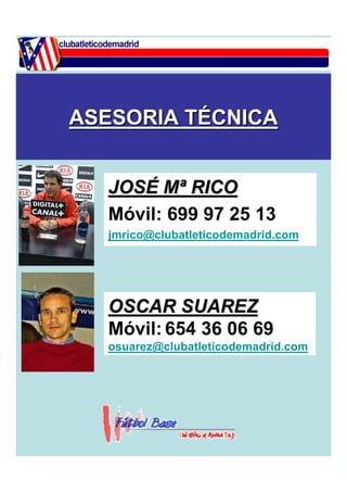 ASESORIA TÉCNICA 
JOSÉ Mª RICO 
Móvil: 699 97 25 13 
jmrico@clubatleticodemadrid.com 
OSCAR SUAREZ 
Móvil: 654 36 06 69 
osuarez@clubatleticodemadrid.com 
