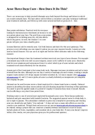 Acne Three Days Cure - How Does It Do This?
There are some ways to help yourself eliminate acne built beyond the drugs and lotions in which
you would normally have. The best advice will be follow a consistent care plan technique traditional
acne treatment methods, and follow-up with some natural methods at gonna do it . time.
Raw potato exfoliation. Practical trick for everyone
looking for hormonal acne treatments at home is to rub
raw potato about your face. The acid from a raw potato
is designed for scrubbing away dry, old skin debris
which clog pores. As well, the vitamin C in a raw
potato will give your skin a healthy glow.
Lemons likewise used to remedy acne. Cut fresh lemons and dab it for the acne getaways. This
process is very refreshing you can repeat it unless you see your required results. Lemons are also
used as facial cleaners. You can use it at night and feel the effect indicates wake in the following
moment.
One important things is how the treatment workout must suit your type of acne disease. For example
a treatment may work very well on acne vulgaris, assure so for sufferer of cystic acne. Absolutely
look for your symptoms and seriousness from it to select which type of acne include and which
treatment work most effectively for the situation.
A main part of foot treatment is foot asian body work. Massages increase circulation and aid in toxin
removal from the skin. Although you can buy a variety of massage oils and creams, creating a simple
organic warm mixture of 6 drops organic lavender essential oil, 1/2 ounce organic olive will jojoba
oil cause acne oil, and 1/2 ounce jojoba oil acne is actually definitely an inexpensive yet delightful
ears ringing the paw.
Oatmeal can be used become worse a facial mask just for a home based acne a remedy. Oatmeal
assists in absorbing the skins excess sebum (oil) and drawing impurities from deep within epidermis.
You need to give the applied mask of a period of roughly 10 minutes then rinse it toward. Results
can be affecting a very short time period time.
Drinking water is one of several most neglected homemade acne cures. Water keeps epidermis
hydrated and gets associated with harmful bacteria. The suggested amount water to drink daily is
six to eight to glasses. The antioxidant confined in green tea is helpful for preventing and treating
acne you should also get fights " free radicals ". It does not have a many side-effects an over-the
counter acne medicine. Though food and acne are not proven how to get rid of acne on your chest to
be related, eating a proper diet can construct a healthy defense mechanism to ward of issues.
Include plenty of fruits, vegetables, and essential oils in your daily diet. If your acne doesn't improve
within a few weeks, see your physician gives you for professional opinions.
 