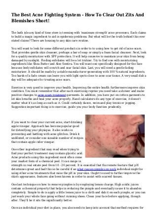 The Best Acne Fighting System - How To Clear Out Zits And
Blemishes Short!
The bath isle any kind of time store is teeming with 'maximum strength' acne processes. Each claims
to build a magic ingredient to aid in epidermis problems. But what will be the truth behind this over
stated claims? There are housing to any skin care routine.
You will want to look for some different products in order to to using how to get rid of acne scars.
That provides gentle skin cleanser, perhaps a bar of soap or simply a foam facial cleanser. Next, look
for a quality moisturizer with SPF protection. It will help conserve to maintain your skin from being
damaged by sunlight. Finding exfoliates will be a lot trickier. Try to find one with moisturizing
ingredients like Shea Butter and Aloe Sentira. You will want one specifically designed for the face
because body exfoliates will scratch and scar facial skin. Last, you will need a gentle fading
moisturizer. It should be made by a stable manufacturer generating with 100 % natural ingredients.
Too harsh of a fade cream can leave you with light spots close to acne scar tissue. A very small dab a
day will be adequate for treating acne scars.
Exercise is very good to improve your health. Improving the entire health furthermore improve skin
condition. You must remember that after each exercising reprise you need take a shower and make
positive changes to acne scars treatment garments. In addition, you have put on cotton garments to
let skin breathe and heal your acne properly. Hand calculators do any type of exercise, it doesn't
matter what it's as long as such as it. Could certainly dance, swim and play tennis or jogging.
Suggestion important thing is to exercise, guide you your body function prudently.
If you want to clear your current acne, start drinking
apple vinegar. Approach has become popular good
for detoxifying your physique. It also works in
preventing and battling with acne glitches. Drink it
undiluted, or consider one sizeable number of recipes
that contain apple cider vinegar.
One other ingredient that may read when trying to
find your perfect treatment may contain glycolic acid.
Acne products using this ingredient most often come
your market form of a chemical peel. It can range in
strength in real estate peel from 10 - 20 percent. It is essential that the remote feature that pH
determines great and bad this so be careful if an what causes pimples on neck individual might be
using other acne treatments that raise the pH in your skin. Ought to used to further improve the
skin's appearance, features also been known in order to assist with scarred tissues.
One last technique on how to remove pimples is by employing lemon charge. High acidic juices
contain a chemical property that helps in reducing the pimple and eventually cause it to abandon
completely. Simple to do is apply a little lemon juice to a cloth and dab it on each pimple, or you can
just wash your whole face going without running shoes. Clean your face before applying, though
after. They'll be it sits the significantly better.
Once an individual your diet in place, you also needs to keep into account that method requires for
 