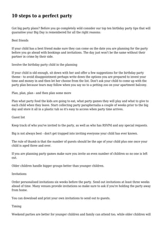10 steps to a perfect party
Got big party plans? Before you go completely wild consider our top ten birthday party tips that will
guarantee your Big Day is remembered for all the right reasons:
Best friends
If your child has a best friend make sure they can come on the date you are planning for the party
before you go ahead with bookings and invitations. The day just won't be the same without their
partner in crime by their side.
Involve the birthday party child in the planning
If your child is old enough, sit down with her and offer a few suggestions for the birthday party
theme - to avoid disappointment perhaps write down the options you are prepared to invest your
time and money in and then let her choose from the list. Don't ask your child to come up with the
party plan because tears may follow when you say no to a petting zoo on your apartment balcony.
Plan, plan, plan - and then plan some more
Plan what party food the kids are going to eat, what party games they will play and what to give to
each child when they leave. Start collecting party paraphernalia a couple of weeks prior to the big
day and store it all in a plastic tub so it's easy to access when party time arrives.
Guest list
Keep track of who you've invited to the party, as well as who has RSVPd and any special requests.
Big is not always best - don't get trapped into inviting everyone your child has ever known.
The rule of thumb is that the number of guests should be the age of your child plus one once your
child is aged three and over.
If you are planning party games make sure you invite an even number of children so no one is left
out.
Older children handle bigger groups better than younger children.
Invitations
Order personalised invitations six weeks before the party. Send out invitations at least three weeks
ahead of time. Many venues provide invitations so make sure to ask if you're holding the party away
from home.
You can download and print your own invitations to send out to guests.
Timing
Weekend parties are better for younger children and family can attend too, while older children will
 