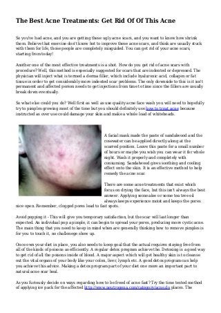 The Best Acne Treatments: Get Rid Of Of This Acne
So you've had acne, and you are getting these ugly acne scars, and you want to know how shrink
them. Believe that exercise don't know hot to improve these acne scars, and think are usually stuck
with them for life, those people are completely misguided. You can get rid of your acne scars,
starting from today!
Another one of the most effective treatments is a shot. How do you get rid of acne scars with
procedure? Well, this method is especially suggested for scars that are indented or depressed. The
physician will inject what is termed a derma filler, which include hyaluronic acid, collagen or fat
tissue in order to get considerably more indented scar problems. The only downside to this is it isn't
permanent and affected person needs to get injections from time to time since the fillers are usually
break down eventually.
So what else could you do? Well first as well as use quality acne face wash you will need to hopefully
try to pimples growing most of the time but you should definitely use how to treat acne because
instructed as over use could damage your skin and make a whole load of whiteheads.
A facial mask made the paste of sandalwood and the
rosewater can be applied directly along at the
scarred position. Leave this paste for a small number
of hours or maybe you wish you can wear it for whole
night. Wash it properly and completely with
consuming. Sandalwood gives soothing and cooling
effect onto the skin. It is an effective method to help
remedy the acne scar.
There are some acne treatments that exist which
focus on drying the face, but this isn't always the best
answer. Applying some aloe or some tea tree oil
always keeps experience moist and keeps the pores
nice open. Remember, clogged pores lead to fast spots.
Avoid popping it - This will give you temporary satisfaction, but the scar will last longer than
expected. An individual pop a pimple, it can begin to spread your pores, producing more cystic acne.
The main thing that you need to keep in mind when are generally thinking how to remove pimples is
for you to touch it, no challenege show up.
Once own your diet in place, you also needs to keep goal that the actual requires staying free from
all of the kinds of poisons as efficiently. A regular detox program achieve the. Detoxing is a good way
to get rid of all the poisons inside of blood. A major aspect which will get healthy skin is to cleanse
out the vital organs of your body like your colon, liver, lymph etc. A good detox program can help
you achieve this advice. Making a detox program part of your diet one more an important part to
natural acne scar heal.
As you furiously decide on ways regarding how to be freed of acne fast? Try the time tested method
of applying ice pack for the affected http://www.neutrogena.com/category/acne.do places. The
 
