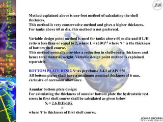 Method explained above is one-foot method of calculating the shell
thickness.
This method is very conservative method and gives a higher thickness.
For tanks above 60 m dia, this method is not preferred.
Variable design point method is used for tanks above 60 m dia and if L/H
ratio is less than or equal to 2, where L = (6Dt)0.5 where ‘t ‘ is the thickness
of bottom shell course.
This method normally provides a reduction in shell-course thickness and
hence total material weight. Variable design point method is explained
separately.
BOTTOM PLATE DESIGN:As per clause 3.4.1 of API 650
All bottom plates shall have a minimum nominal thickness of 6 mm,
exclusive of corrosion allowance.
Annular bottom plate design:
For calculating the thickness of annular bottom plate the hydrostatic test
stress in first shell course shall be calculated as given below
St = 2.6 D(H-1)G
t
where ‘t’ is thickness of first shell course.
 