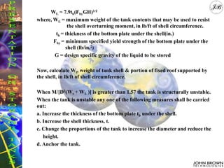 WL = 7.9tb(FbyGH)1/2
where, WL = maximum weight of the tank contents that may be used to resist
the shell overturning moment, in lb/ft of shell circumference.
tb = thickness of the bottom plate under the shell(in.)
Fby = minimum specified yield strength of the bottom plate under the
shell (lb/in.2)
G = design specific gravity of the liquid to be stored
Now, calculate Wt, weight of tank shell & portion of fixed roof supported by
the shell, in lb/ft of shell circumference.
When M/[D2(Wt + WL )] is greater than 1.57 the tank is structurally unstable.
When the tank is unstable any one of the following measures shall be carried
out:
a. Increase the thickness of the bottom plate tb under the shell.
b. Increase the shell thickness, t.
c. Change the proportions of the tank to increase the diameter and reduce the
height.
d. Anchor the tank.
 
