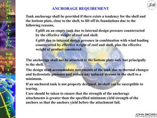 Tank anchorage shall be provided if there exists a tendency for the shell and
the bottom plate, close to the shell, to lift off its foundations due to the
following reasons,
Uplift on an empty tank due to internal design pressure counteracted
by the effective weight of roof and shell.
Uplift due to internal design pressure in combination with wind loading
counteracted by effective weight of roof and shell, plus the effective
weight of product considered .
The anchorage shall not be attached to the bottom plate only but principally
to the shell.
The design shall accommodate movements of the tank due to thermal changes
and hydrostatic pressure and reduce any induced stresses in the shell to a
minimum.
If an anchored tank is not properly designed, its shell can be susceptible to
tearing.
Care should be taken to ensure that the strength of the anchorage
attachments is greater than the specified minimum yield strength of the
anchors so that the anchors yield before the attachment fail.
ANCHORAGE REQUIREMENT
 