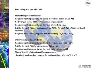 Vent sizing is as per API 2000
Inbreathing (Vacuum Relief)
Required venting capacity for liquid movement out of tank : iQ1
5.6 ft3/hr for each 1 bbl/hr of maximum emptying rate
Required venting capacity for thermal inbreathing : iQ2
1 ft3/hr for each 1 bbl of tank capacity or 2ft3/hr for each 1 ft2 of total shell and
roof area.
Required total venting capacity for inbreathing : iQt = iQ1 + iQ2
Outbreathing (Pressure Relief)
Required venting capacity for liquid movement into tank : oQ1
6 ft3/hr for each 1 bbl/hr of maximum filling rate
Required venting capacity for thermal outbreathing : oQ2
Should be 60% of the inbreathing requirement .
Required total venting capacity for outbreathing : oQt = oQ1 + oQ2
 