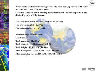 Now select any standard venting device like open vent, open vent with flame
arrester or Pressure/Vacuum valve
Once the type and size of venting device is selected, the flow capacity of the
device iQc, oQc will be known.
Required number of device Ni shall be as follows:
For inbreathing Ni = iQt/iQc
For outbreathing No = oQt/oQc
Sample design of Roof Vent:
Condition:
Tank capacity : 11,200 m3
Tank diameter : 35,000 mm (114.8 ft)
Tank height : 15,400 mm (50.5 ft)
Max. filling rate : 2,600 m3/hr (16,354 bbl/hr)
Max. emptying rate : 2,150 m3/hr (13,524 bbl/hr)
 