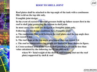 Roof plates shall be attached to the top angle of the tank with a continuous
fillet weld on the top side only.
Frangible joint design:
In the event of excessive internal pressure build up failure occurs first in the
roof to shell joint protecting the bottom to shell joint.
In most cases cone roofs are designed as frangible joints only.
Following are the design conditions for a frangible joint:
a. The continuous fillet weld between the roof plates and the top angle does
not exceed 5 mm
b. The roof slope at the top-angle attachment does not exceed 1:6
c. The roof to compression-ring details are limited to those shown in figure.
d. Cross-sectional area of the roof-to-shell junction,A should be less than
value calculated by the following Aa=W/201,000 tan θ
where W= Total weight of the shell & roof framing (but not the roof
plate) supported by shell & roof
ROOF TO SHELL JOINT
 