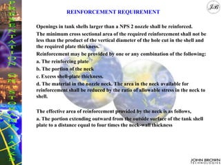 Openings in tank shells larger than a NPS 2 nozzle shall be reinforced.
The minimum cross sectional area of the required reinforcement shall not be
less than the product of the vertical diameter of the hole cut in the shell and
the required plate thickness.
Reinforcement may be provided by one or any combination of the following:
a. The reinforcing plate
b. The portion of the neck
c. Excess shell-plate thickness.
d. The material in the nozzle neck. The area in the neck available for
reinforcement shall be reduced by the ratio of allowable stress in the neck to
shell.
The effective area of reinforcement provided by the neck is as follows,
a. The portion extending outward from the outside surface of the tank shell
plate to a distance equal to four times the neck-wall thickness
REINFORCEMENT REQUIREMENT
 