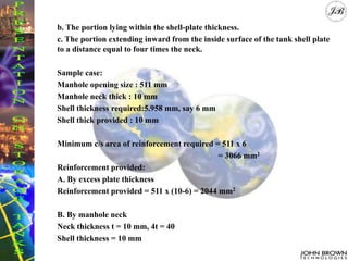 b. The portion lying within the shell-plate thickness.
c. The portion extending inward from the inside surface of the tank shell plate
to a distance equal to four times the neck.
Sample case:
Manhole opening size : 511 mm
Manhole neck thick : 10 mm
Shell thickness required:5.958 mm, say 6 mm
Shell thick provided : 10 mm
Minimum c/s area of reinforcement required = 511 x 6
= 3066 mm2
Reinforcement provided:
A. By excess plate thickness
Reinforcement provided = 511 x (10-6) = 2044 mm2
B. By manhole neck
Neck thickness t = 10 mm, 4t = 40
Shell thickness = 10 mm
 