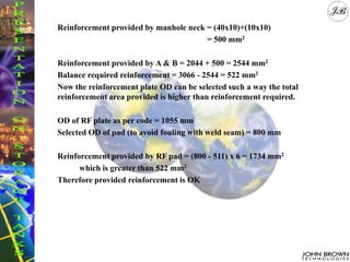 Reinforcement provided by manhole neck = (40x10)+(10x10)
= 500 mm2
Reinforcement provided by A & B = 2044 + 500 = 2544 mm2
Balance required reinforcement = 3066 - 2544 = 522 mm2
Now the reinforcement plate OD can be selected such a way the total
reinforcement area provided is higher than reinforcement required.
OD of RF plate as per code = 1055 mm
Selected OD of pad (to avoid fouling with weld seam) = 800 mm
Reinforcement provided by RF pad = (800 - 511) x 6 = 1734 mm2
which is greater than 522 mm2
Therefore provided reinforcement is OK
 