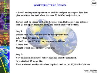 All roofs and supporting structures shall be designed to support dead load
plus a uniform live load of not less than 25 lb/ft2 of projected area.
Rafters shall be spaced so that in the outer ring, their centers are not more
than 2л feet apart measured along the circumference of the tank.
Step 1:
calculate the total load/unit area W acting on the roof.
a. Live load & Vacuum load
25 lb /ft2 as per API 650 + any vacuum load if any
b. Dead load
Weight of roof plate and roof structures
Step 2:
Now minimum number of rafters required shall be calculated.
Say, a tank of 15 meter dia.
Then minimum number of rafters required shall be (л x 15)/1.915 = 24.6 nos
ROOF STRUCTURE DESIGN
 