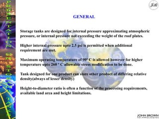 GENERAL
Storage tanks are designed for internal pressure approximating atmospheric
pressure, or internal pressure not exceeding the weight of the roof plates.
Higher internal pressure upto 2.5 psi is permitted when additional
requirement are met.
Maximum operating temperature of 90º C is allowed however for higher
temperature upto 260 º C allowable stress modification to be done.
Tank designed for one product can store other product of differing relative
density(always of lesser density)
Height-to-diameter ratio is often a function of the processing requirements,
available land area and height limitations.
 